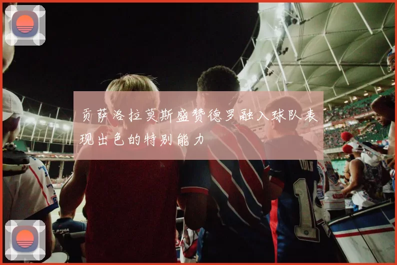 贡萨洛拉莫斯盛赞德罗融入球队表现出色的特别能力