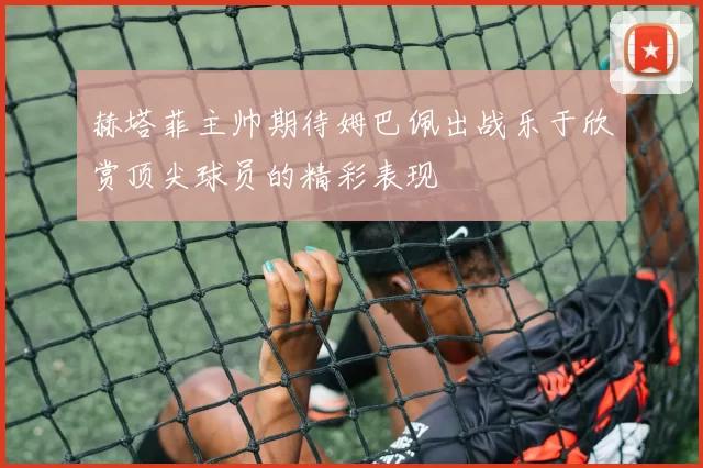 赫塔菲主帅期待姆巴佩出战乐于欣赏顶尖球员的精彩表现