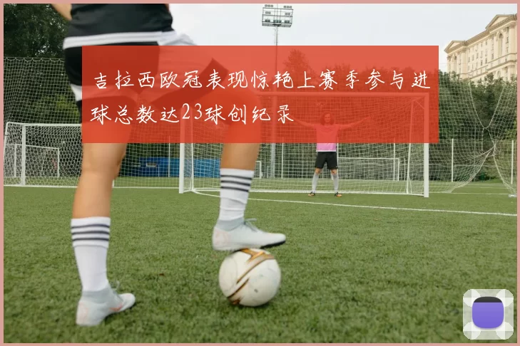 吉拉西欧冠表现惊艳上赛季参与进球总数达23球创纪录