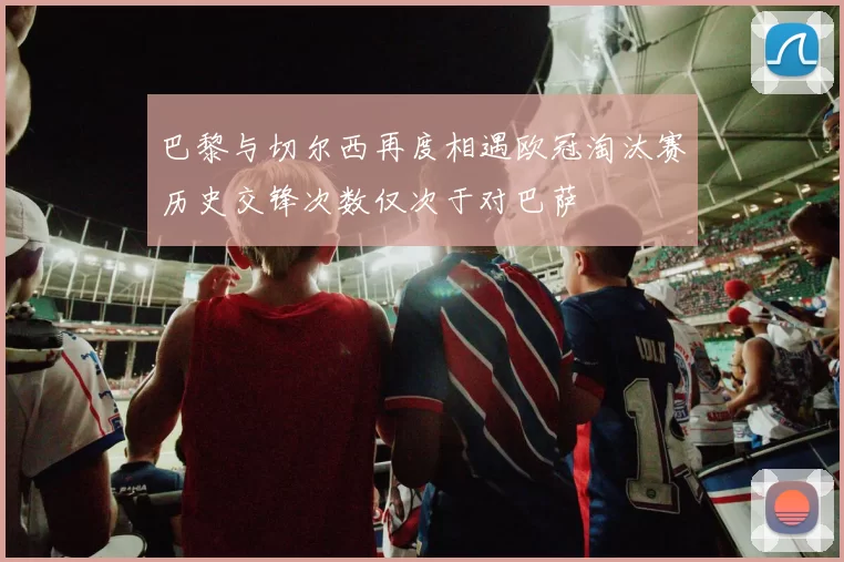巴黎与切尔西再度相遇欧冠淘汰赛历史交锋次数仅次于对巴萨