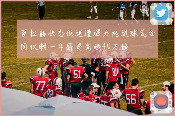 萨拉赫状态低迷遭遇九轮进球荒合同仅剩一年薪资高达40万镑