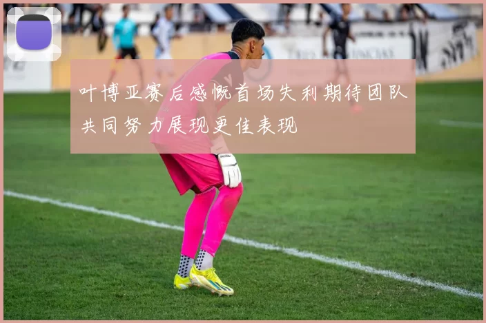 叶博亚赛后感慨首场失利期待团队共同努力展现更佳表现