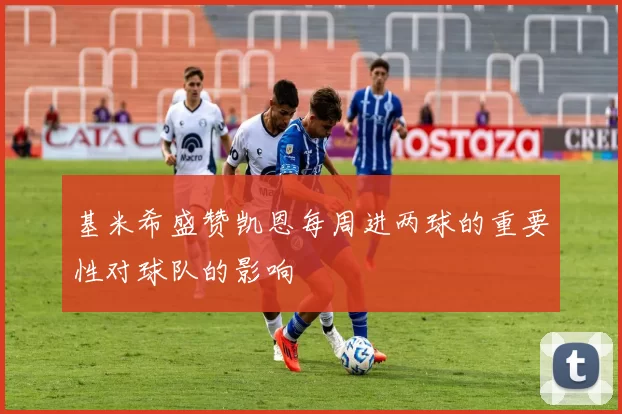 基米希盛赞凯恩每周进两球的重要性对球队的影响