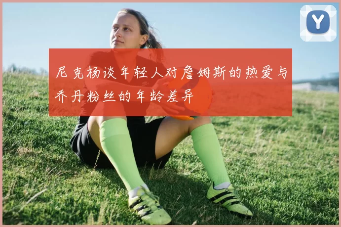 尼克杨谈年轻人对詹姆斯的热爱与乔丹粉丝的年龄差异