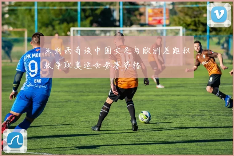 米利西奇谈中国女足与欧洲差距积极争取奥运会参赛资格